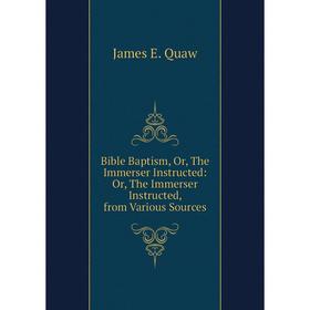 

Книга Bible Baptism, Or, The Immerser Instructed: Or, The Immerser Instructed, from Various Sources