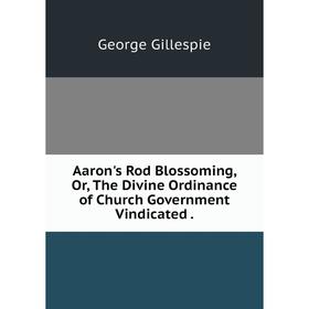 

Книга Aaron's Rod Blossoming, Or, The Divine Ordinance of Church Government Vindicated.