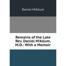 

Книга Remains of the Late Rev. Daniel M'Allum, M. D.: With a Memoir
