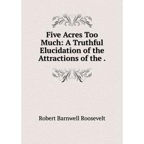 

Книга Five Acres Too Much: A Truthful Elucidation of the Attractions of the.