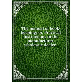 

Книга The manual of book-keeping; or, Practical instructions to the manufacturer, wholesale dealer.