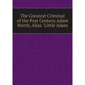 

Книга The Greatest Criminal of the Past Century.Adam Worth, Alias Little Adam