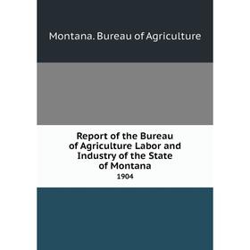 

Книга Report of the Bureau of Agriculture Labor and Industry of the State of Montana1904. Montana. Bureau