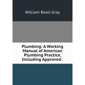 

Книга Plumbing: A Working Manual of American Plumbing Practice, Including Approved. William Beall G
