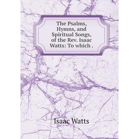 

Книга The Psalms, Hymns, and Spiritual Songs, of the Rev. Isaac Watts: To which.