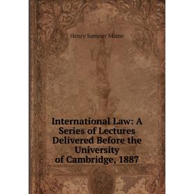 

Книга International Law: A Series of Lectures Delivered Before the University of Cambridge, 1887