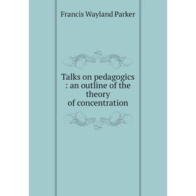 

Книга Talks on pedagogics: an outline of the theory of concentration. Francis Wayland Parker