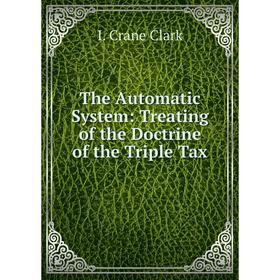

Книга The Automatic System: Treating of the Doctrine of the Triple Tax. I. Crane Clark