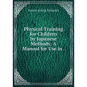 

Книга Physical Training for Children by Japanese Methods: A Manual for Use in. Harrie Irving Hancoc