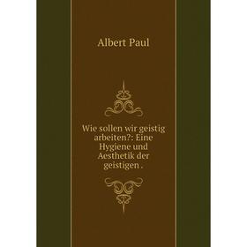 

Книга Wie sollen wir geistig arbeiten: Eine Hygiene und Aesthetik der geistigen.