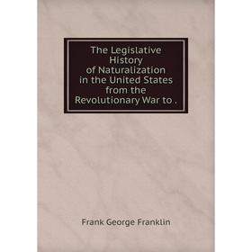

Книга The Legislative History of Naturalization in the United States from the Revolutionary War to.