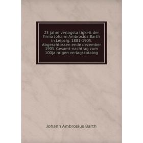 

Книга 25 jahre verlagstätigkeit der firma Johann Ambrosius Barth in Leipzig. 1881-1905. Abgeschlossen ende dezember 1905. Gesamt-nachtrag zum 100jäh