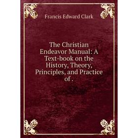 

Книга The Christian Endeavor Manual: A Text-book on the History, Theory, Principles, and Practice of. Fran