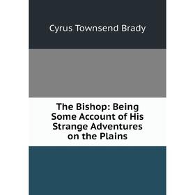 

Книга The Bishop: Being Some Account of His Strange Adventures on the Plains. Cyrus Townsend Brady