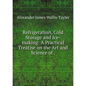 

Книга Refrigeration, Cold Storage and Ice-making: A Practical Treatise on the Art and Science of. Alexande