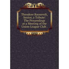 

Книга Theodore Roosevelt, Senior, a Tribute: The Proceedings at a Meeting of the Union League Club.