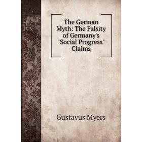 

Книга The German Myth: The Falsity of Germany's Social Progress Claims. Gustavus Myers