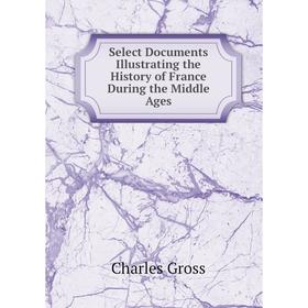 

Книга Select Documents Illustrating the History of France During the Middle Ages. Charles Gross