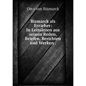 

Книга Bismarck als Erzieher: In Leitsätzen aus seinen Reden, Briefen, Berichten und Werken.