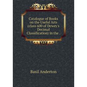 

Книга Catalogue of Books on the Useful Arts (class 600 of Dewey's Decimal Classification) in the.