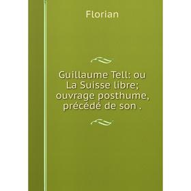 

Книга Guillaume Tell: ou La Suisse libre; ouvrage posthume, précédé de son .