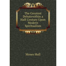 

Книга The Greatest Debatewithin a Half Century Upon Modern Spiritualism. Moses Hull