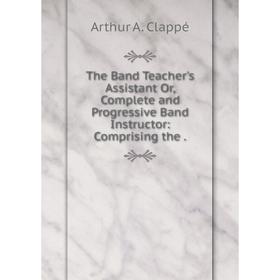 

Книга The Band Teacher's Assistant Or, Complete and Progressive Band Instructor: Comprising the. Arthur A.
