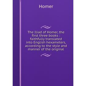 

Книга The Iliad of Homer, the first three books: faithfully translated into English hexameters, according to the style and manner of the original