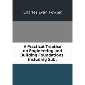 

Книга A Practical Treatise on Engineering and Building Foundations: Including Sub.