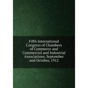 

Книга Fifth International Congress of Chambers of Commerce and Commercial and Industrial Associations, September and October, 1912