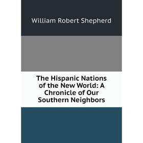 

Книга The Hispanic Nations of the New World: A Chronicle of Our Southern Neighbors. William Robert Shepher