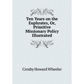 

Книга Ten Years on the Euphrates, Or, Primitive Missionary Policy Illustrated. Crosby Howard Wheele
