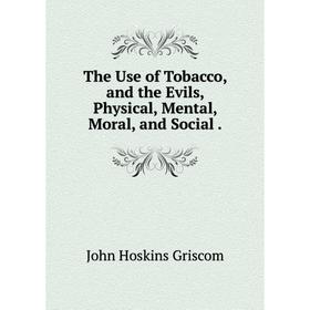 

Книга The Use of Tobacco, and the Evils, Physical, Mental, Moral, and Social.