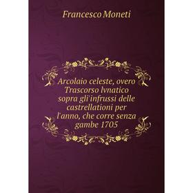 

Книга Arcolaio celeste, overo Trascorso lvnatico sopra gli'infrussi delle castrellationi per l'anno, che corre senza gambe 1705