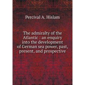 

Книга The admiralty of the Atlantic: an enquiry into the development of German sea power, past, present, and prospective