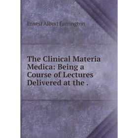 

Книга The Clinical Materia Medica: Being a Course of Lectures Delivered at the. Ernest Albert Farrington