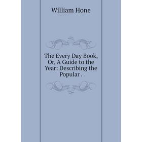 

Книга The Every Day Book, Or, A Guide to the Year: Describing the Popular. William Hone