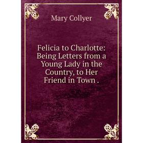 

Книга Felicia to Charlotte: Being Letters from a Young Lady in the Country, to Her Friend in Town .