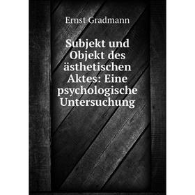 

Книга Subjekt und Objekt des ästhetischen Aktes: Eine psychologische Untersuchung. Ernst Gradmann