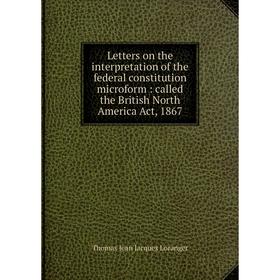 

Книга Letters on the interpretation of the federal constitution microform: called the British North America Act, 1867