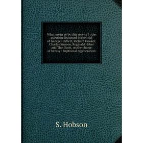 

Книга What mean ye by this service: the question discussed in the trial of George Herbert, Richard Hooker, Charles Simeon, Reginald Heber and Tho. Sc