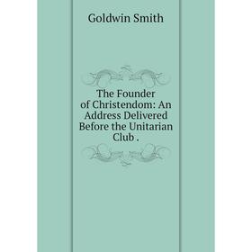 

Книга The Founder of Christendom: An Address Delivered Before the Unitarian Club. Goldwin Smith