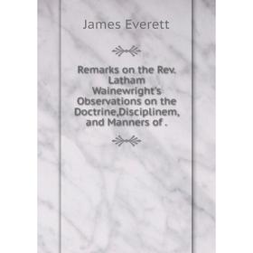 

Книга Remarks on the Rev.Latham Wainewright's Observations on the Doctrine,Disciplinem,and Manners