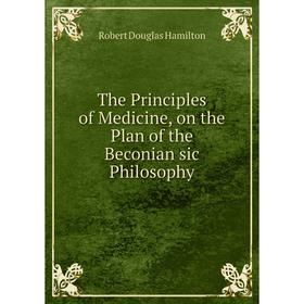 

Книга The Principles of Medicine, on the Plan of the Beconian sic Philosophy