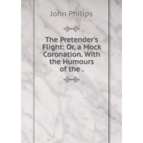 

Книга The Pretender's Flight: Or, a Mock Coronation. With the Humours of the. John Philips