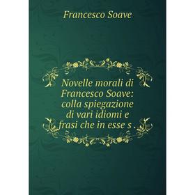 

Книга Novelle morali di Francesco Soave: colla spiegazione di vari idiomi e frasi che in esse s