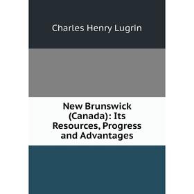 

Книга New Brunswick (Canada ): Its Resources, Progress and Advantages