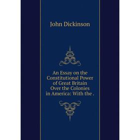

Книга An Essay on the Constitutional Power of Great Britain Over the Colonies in America: With the. John Dickinson