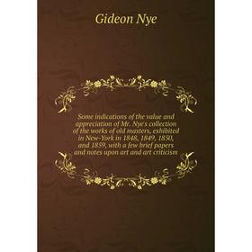 

Книга Some indications of the value and appreciation of Mr. Nye's collection of the works of old masters, exhibited in New-York in 1848, 1849, 1850, a