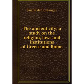 

Книга The ancient city; a study on the religion, laws and institutions of Greece and Rome. Fustel de Coulanges